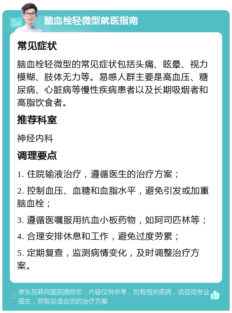 脑血栓轻微型就医指南 常见症状 脑血栓轻微型的常见症状包括头痛、眩晕、视力模糊、肢体无力等。易感人群主要是高血压、糖尿病、心脏病等慢性疾病患者以及长期吸烟者和高脂饮食者。 推荐科室 神经内科 调理要点 1. 住院输液治疗，遵循医生的治疗方案； 2. 控制血压、血糖和血脂水平，避免引发或加重脑血栓； 3. 遵循医嘱服用抗血小板药物，如阿司匹林等； 4. 合理安排休息和工作，避免过度劳累； 5. 定期复查，监测病情变化，及时调整治疗方案。