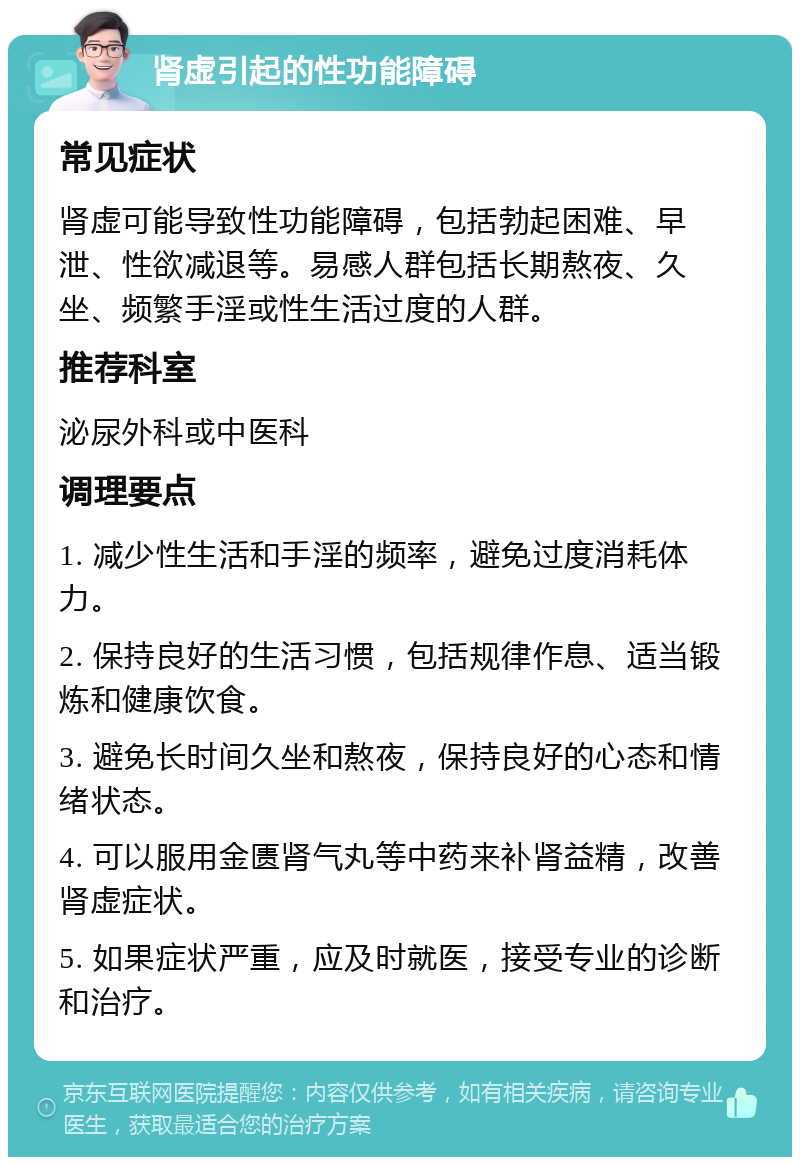 肾虚引起的性功能障碍 常见症状 肾虚可能导致性功能障碍，包括勃起困难、早泄、性欲减退等。易感人群包括长期熬夜、久坐、频繁手淫或性生活过度的人群。 推荐科室 泌尿外科或中医科 调理要点 1. 减少性生活和手淫的频率，避免过度消耗体力。 2. 保持良好的生活习惯，包括规律作息、适当锻炼和健康饮食。 3. 避免长时间久坐和熬夜，保持良好的心态和情绪状态。 4. 可以服用金匮肾气丸等中药来补肾益精，改善肾虚症状。 5. 如果症状严重，应及时就医，接受专业的诊断和治疗。