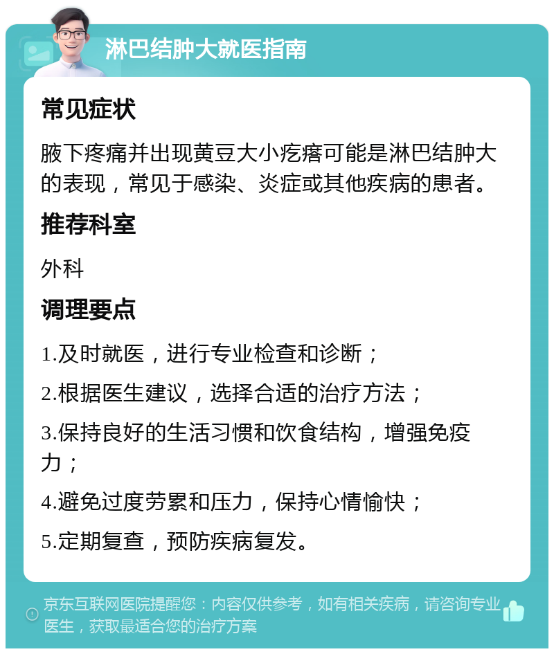 淋巴结肿大就医指南 常见症状 腋下疼痛并出现黄豆大小疙瘩可能是淋巴结肿大的表现，常见于感染、炎症或其他疾病的患者。 推荐科室 外科 调理要点 1.及时就医，进行专业检查和诊断； 2.根据医生建议，选择合适的治疗方法； 3.保持良好的生活习惯和饮食结构，增强免疫力； 4.避免过度劳累和压力，保持心情愉快； 5.定期复查，预防疾病复发。