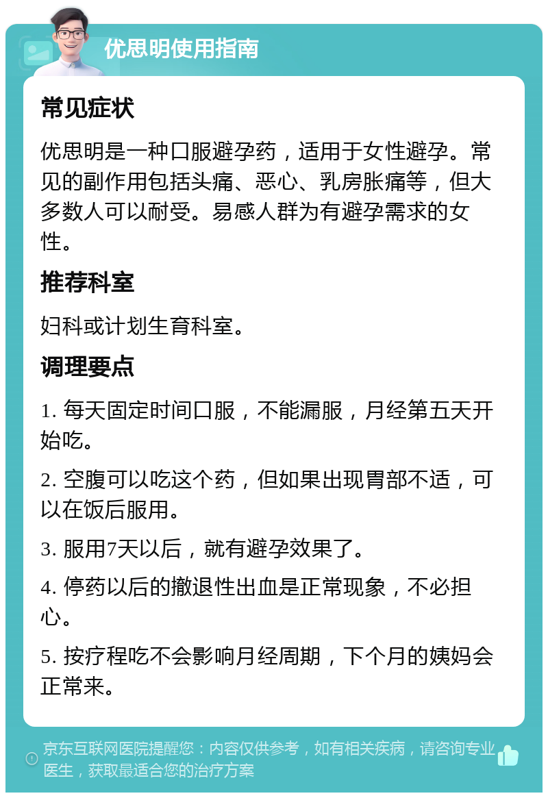 优思明使用指南 常见症状 优思明是一种口服避孕药，适用于女性避孕。常见的副作用包括头痛、恶心、乳房胀痛等，但大多数人可以耐受。易感人群为有避孕需求的女性。 推荐科室 妇科或计划生育科室。 调理要点 1. 每天固定时间口服，不能漏服，月经第五天开始吃。 2. 空腹可以吃这个药，但如果出现胃部不适，可以在饭后服用。 3. 服用7天以后，就有避孕效果了。 4. 停药以后的撤退性出血是正常现象，不必担心。 5. 按疗程吃不会影响月经周期，下个月的姨妈会正常来。