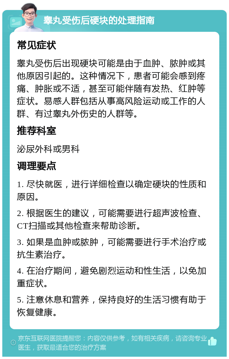 睾丸受伤后硬块的处理指南 常见症状 睾丸受伤后出现硬块可能是由于血肿、脓肿或其他原因引起的。这种情况下，患者可能会感到疼痛、肿胀或不适，甚至可能伴随有发热、红肿等症状。易感人群包括从事高风险运动或工作的人群、有过睾丸外伤史的人群等。 推荐科室 泌尿外科或男科 调理要点 1. 尽快就医，进行详细检查以确定硬块的性质和原因。 2. 根据医生的建议，可能需要进行超声波检查、CT扫描或其他检查来帮助诊断。 3. 如果是血肿或脓肿，可能需要进行手术治疗或抗生素治疗。 4. 在治疗期间，避免剧烈运动和性生活，以免加重症状。 5. 注意休息和营养，保持良好的生活习惯有助于恢复健康。