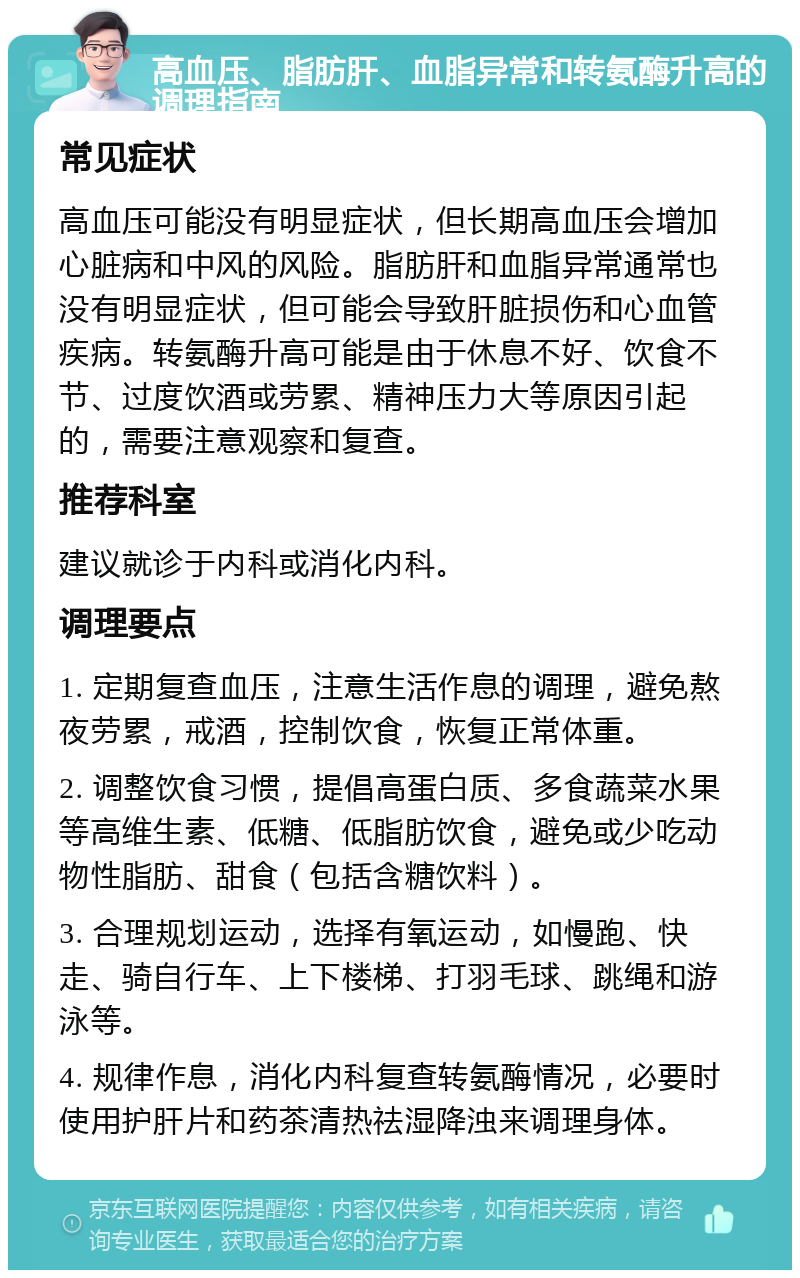 高血压、脂肪肝、血脂异常和转氨酶升高的调理指南 常见症状 高血压可能没有明显症状，但长期高血压会增加心脏病和中风的风险。脂肪肝和血脂异常通常也没有明显症状，但可能会导致肝脏损伤和心血管疾病。转氨酶升高可能是由于休息不好、饮食不节、过度饮酒或劳累、精神压力大等原因引起的，需要注意观察和复查。 推荐科室 建议就诊于内科或消化内科。 调理要点 1. 定期复查血压，注意生活作息的调理，避免熬夜劳累，戒酒，控制饮食，恢复正常体重。 2. 调整饮食习惯，提倡高蛋白质、多食蔬菜水果等高维生素、低糖、低脂肪饮食，避免或少吃动物性脂肪、甜食（包括含糖饮料）。 3. 合理规划运动，选择有氧运动，如慢跑、快走、骑自行车、上下楼梯、打羽毛球、跳绳和游泳等。 4. 规律作息，消化内科复查转氨酶情况，必要时使用护肝片和药茶清热祛湿降浊来调理身体。