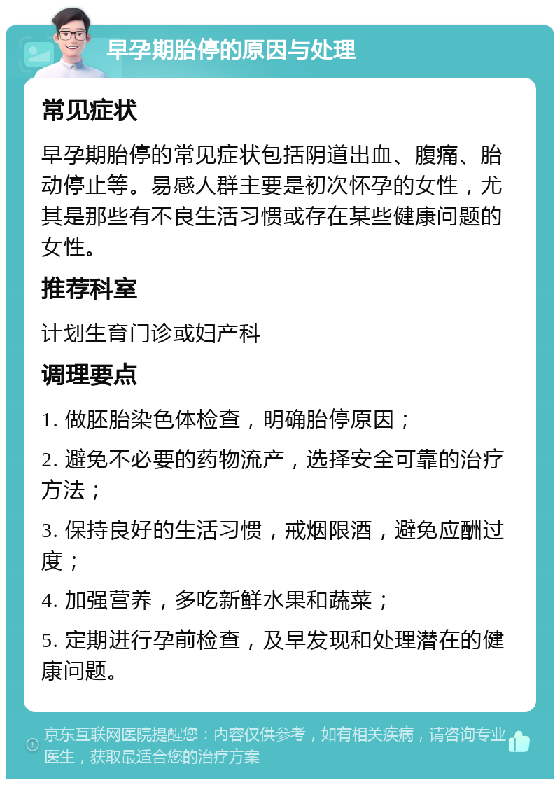 早孕期胎停的原因与处理 常见症状 早孕期胎停的常见症状包括阴道出血、腹痛、胎动停止等。易感人群主要是初次怀孕的女性，尤其是那些有不良生活习惯或存在某些健康问题的女性。 推荐科室 计划生育门诊或妇产科 调理要点 1. 做胚胎染色体检查，明确胎停原因； 2. 避免不必要的药物流产，选择安全可靠的治疗方法； 3. 保持良好的生活习惯，戒烟限酒，避免应酬过度； 4. 加强营养，多吃新鲜水果和蔬菜； 5. 定期进行孕前检查，及早发现和处理潜在的健康问题。