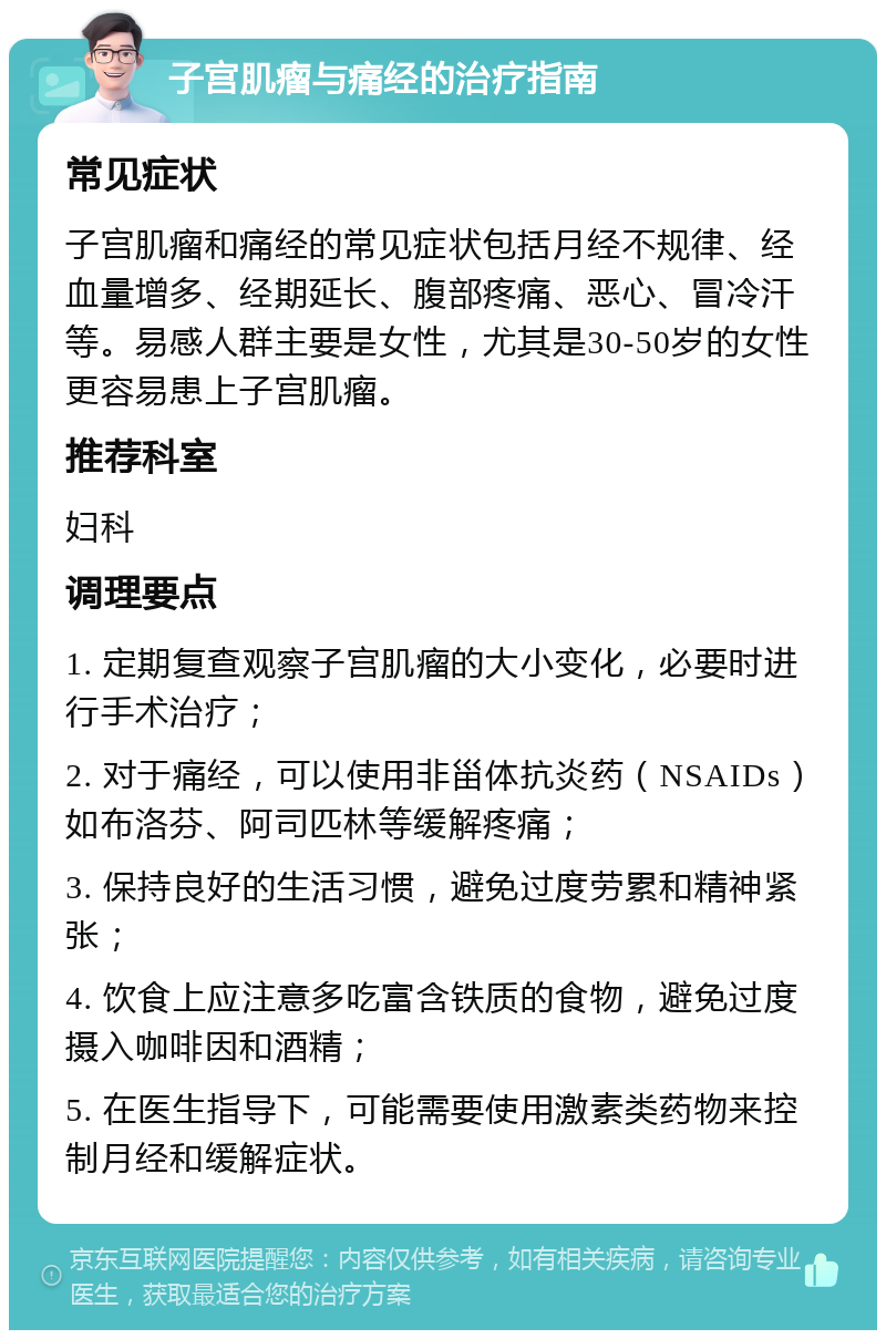 子宫肌瘤与痛经的治疗指南 常见症状 子宫肌瘤和痛经的常见症状包括月经不规律、经血量增多、经期延长、腹部疼痛、恶心、冒冷汗等。易感人群主要是女性，尤其是30-50岁的女性更容易患上子宫肌瘤。 推荐科室 妇科 调理要点 1. 定期复查观察子宫肌瘤的大小变化，必要时进行手术治疗； 2. 对于痛经，可以使用非甾体抗炎药（NSAIDs）如布洛芬、阿司匹林等缓解疼痛； 3. 保持良好的生活习惯，避免过度劳累和精神紧张； 4. 饮食上应注意多吃富含铁质的食物，避免过度摄入咖啡因和酒精； 5. 在医生指导下，可能需要使用激素类药物来控制月经和缓解症状。