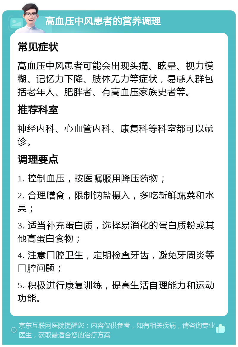 高血压中风患者的营养调理 常见症状 高血压中风患者可能会出现头痛、眩晕、视力模糊、记忆力下降、肢体无力等症状，易感人群包括老年人、肥胖者、有高血压家族史者等。 推荐科室 神经内科、心血管内科、康复科等科室都可以就诊。 调理要点 1. 控制血压，按医嘱服用降压药物； 2. 合理膳食，限制钠盐摄入，多吃新鲜蔬菜和水果； 3. 适当补充蛋白质，选择易消化的蛋白质粉或其他高蛋白食物； 4. 注意口腔卫生，定期检查牙齿，避免牙周炎等口腔问题； 5. 积极进行康复训练，提高生活自理能力和运动功能。