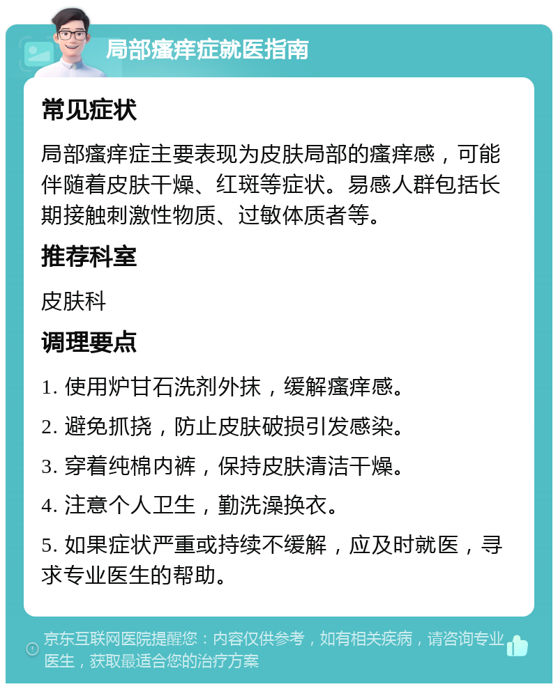 局部瘙痒症就医指南 常见症状 局部瘙痒症主要表现为皮肤局部的瘙痒感，可能伴随着皮肤干燥、红斑等症状。易感人群包括长期接触刺激性物质、过敏体质者等。 推荐科室 皮肤科 调理要点 1. 使用炉甘石洗剂外抹，缓解瘙痒感。 2. 避免抓挠，防止皮肤破损引发感染。 3. 穿着纯棉内裤，保持皮肤清洁干燥。 4. 注意个人卫生，勤洗澡换衣。 5. 如果症状严重或持续不缓解，应及时就医，寻求专业医生的帮助。