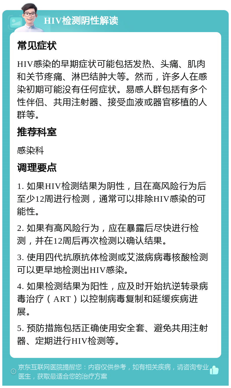 HIV检测阴性解读 常见症状 HIV感染的早期症状可能包括发热、头痛、肌肉和关节疼痛、淋巴结肿大等。然而，许多人在感染初期可能没有任何症状。易感人群包括有多个性伴侣、共用注射器、接受血液或器官移植的人群等。 推荐科室 感染科 调理要点 1. 如果HIV检测结果为阴性，且在高风险行为后至少12周进行检测，通常可以排除HIV感染的可能性。 2. 如果有高风险行为，应在暴露后尽快进行检测，并在12周后再次检测以确认结果。 3. 使用四代抗原抗体检测或艾滋病病毒核酸检测可以更早地检测出HIV感染。 4. 如果检测结果为阳性，应及时开始抗逆转录病毒治疗（ART）以控制病毒复制和延缓疾病进展。 5. 预防措施包括正确使用安全套、避免共用注射器、定期进行HIV检测等。