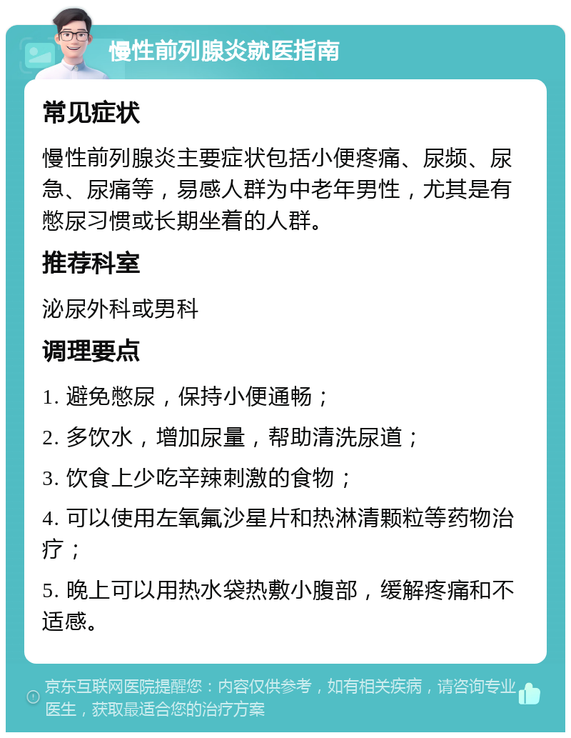 慢性前列腺炎就医指南 常见症状 慢性前列腺炎主要症状包括小便疼痛、尿频、尿急、尿痛等，易感人群为中老年男性，尤其是有憋尿习惯或长期坐着的人群。 推荐科室 泌尿外科或男科 调理要点 1. 避免憋尿，保持小便通畅； 2. 多饮水，增加尿量，帮助清洗尿道； 3. 饮食上少吃辛辣刺激的食物； 4. 可以使用左氧氟沙星片和热淋清颗粒等药物治疗； 5. 晚上可以用热水袋热敷小腹部，缓解疼痛和不适感。