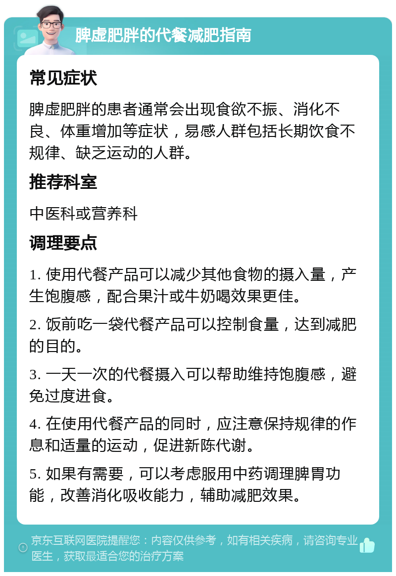 脾虚肥胖的代餐减肥指南 常见症状 脾虚肥胖的患者通常会出现食欲不振、消化不良、体重增加等症状，易感人群包括长期饮食不规律、缺乏运动的人群。 推荐科室 中医科或营养科 调理要点 1. 使用代餐产品可以减少其他食物的摄入量，产生饱腹感，配合果汁或牛奶喝效果更佳。 2. 饭前吃一袋代餐产品可以控制食量，达到减肥的目的。 3. 一天一次的代餐摄入可以帮助维持饱腹感，避免过度进食。 4. 在使用代餐产品的同时，应注意保持规律的作息和适量的运动，促进新陈代谢。 5. 如果有需要，可以考虑服用中药调理脾胃功能，改善消化吸收能力，辅助减肥效果。