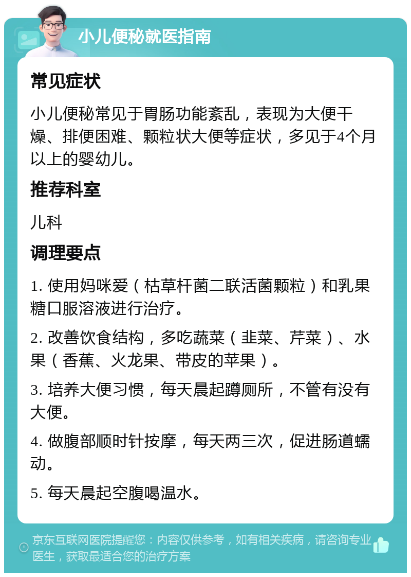 小儿便秘就医指南 常见症状 小儿便秘常见于胃肠功能紊乱，表现为大便干燥、排便困难、颗粒状大便等症状，多见于4个月以上的婴幼儿。 推荐科室 儿科 调理要点 1. 使用妈咪爱（枯草杆菌二联活菌颗粒）和乳果糖口服溶液进行治疗。 2. 改善饮食结构，多吃蔬菜（韭菜、芹菜）、水果（香蕉、火龙果、带皮的苹果）。 3. 培养大便习惯，每天晨起蹲厕所，不管有没有大便。 4. 做腹部顺时针按摩，每天两三次，促进肠道蠕动。 5. 每天晨起空腹喝温水。