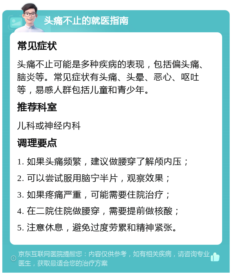 头痛不止的就医指南 常见症状 头痛不止可能是多种疾病的表现，包括偏头痛、脑炎等。常见症状有头痛、头晕、恶心、呕吐等，易感人群包括儿童和青少年。 推荐科室 儿科或神经内科 调理要点 1. 如果头痛频繁，建议做腰穿了解颅内压； 2. 可以尝试服用脑宁半片，观察效果； 3. 如果疼痛严重，可能需要住院治疗； 4. 在二院住院做腰穿，需要提前做核酸； 5. 注意休息，避免过度劳累和精神紧张。