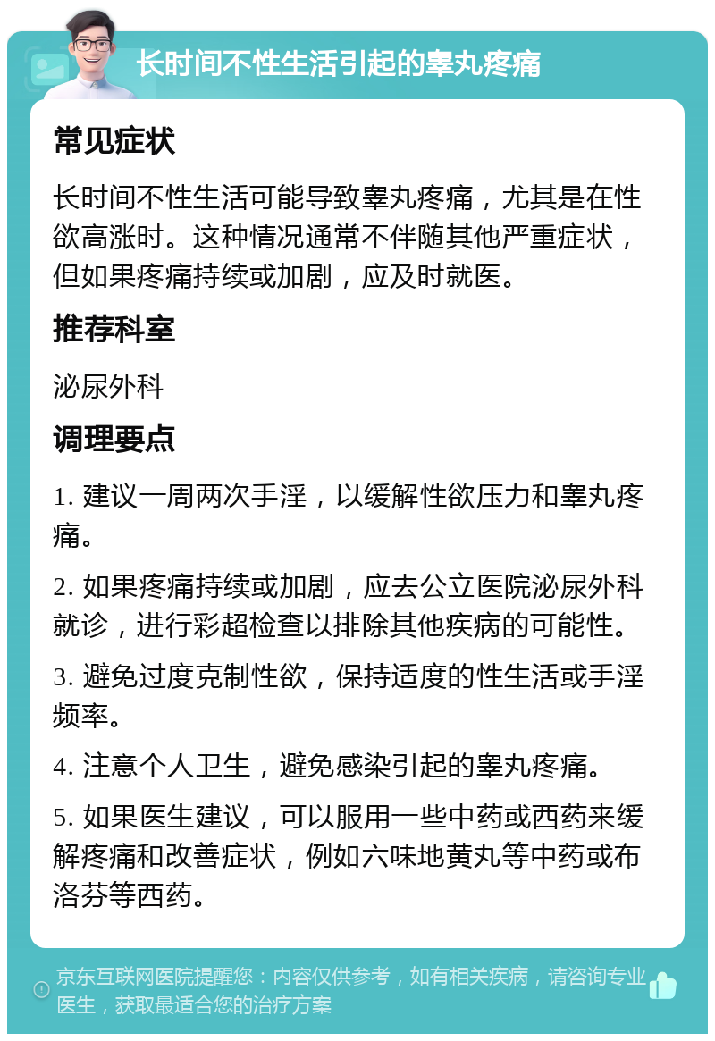 长时间不性生活引起的睾丸疼痛 常见症状 长时间不性生活可能导致睾丸疼痛，尤其是在性欲高涨时。这种情况通常不伴随其他严重症状，但如果疼痛持续或加剧，应及时就医。 推荐科室 泌尿外科 调理要点 1. 建议一周两次手淫，以缓解性欲压力和睾丸疼痛。 2. 如果疼痛持续或加剧，应去公立医院泌尿外科就诊，进行彩超检查以排除其他疾病的可能性。 3. 避免过度克制性欲，保持适度的性生活或手淫频率。 4. 注意个人卫生，避免感染引起的睾丸疼痛。 5. 如果医生建议，可以服用一些中药或西药来缓解疼痛和改善症状，例如六味地黄丸等中药或布洛芬等西药。