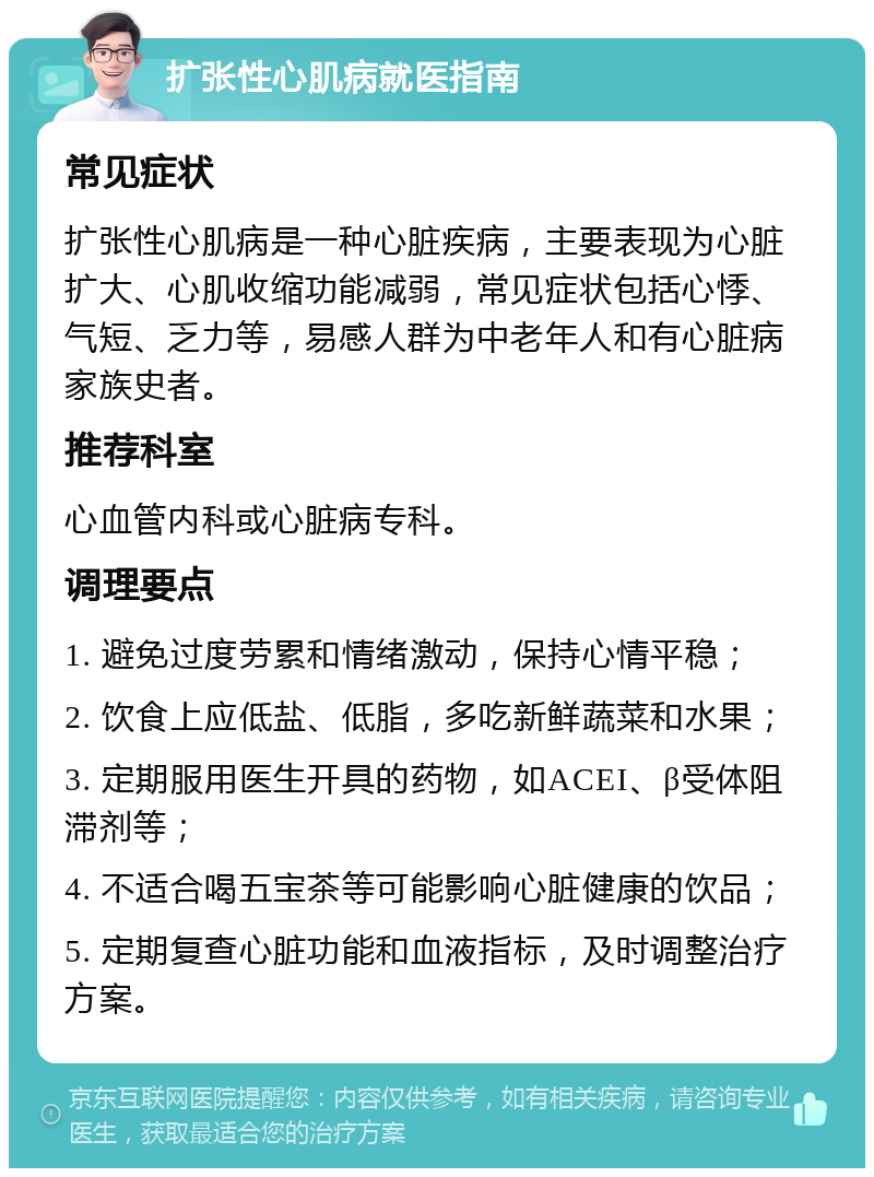 扩张性心肌病就医指南 常见症状 扩张性心肌病是一种心脏疾病，主要表现为心脏扩大、心肌收缩功能减弱，常见症状包括心悸、气短、乏力等，易感人群为中老年人和有心脏病家族史者。 推荐科室 心血管内科或心脏病专科。 调理要点 1. 避免过度劳累和情绪激动，保持心情平稳； 2. 饮食上应低盐、低脂，多吃新鲜蔬菜和水果； 3. 定期服用医生开具的药物，如ACEI、β受体阻滞剂等； 4. 不适合喝五宝茶等可能影响心脏健康的饮品； 5. 定期复查心脏功能和血液指标，及时调整治疗方案。