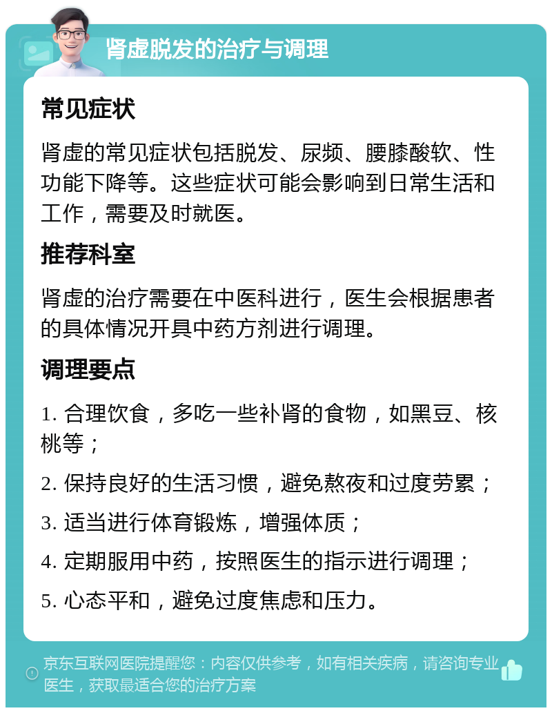 肾虚脱发的治疗与调理 常见症状 肾虚的常见症状包括脱发、尿频、腰膝酸软、性功能下降等。这些症状可能会影响到日常生活和工作，需要及时就医。 推荐科室 肾虚的治疗需要在中医科进行，医生会根据患者的具体情况开具中药方剂进行调理。 调理要点 1. 合理饮食，多吃一些补肾的食物，如黑豆、核桃等； 2. 保持良好的生活习惯，避免熬夜和过度劳累； 3. 适当进行体育锻炼，增强体质； 4. 定期服用中药，按照医生的指示进行调理； 5. 心态平和，避免过度焦虑和压力。