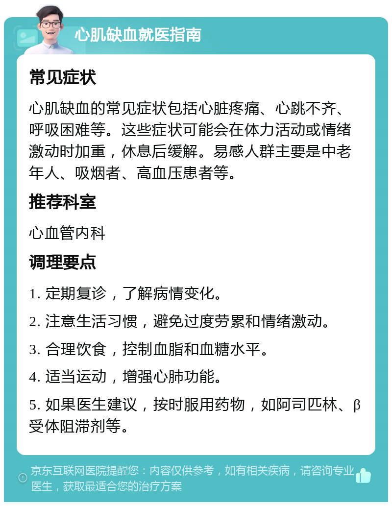 心肌缺血就医指南 常见症状 心肌缺血的常见症状包括心脏疼痛、心跳不齐、呼吸困难等。这些症状可能会在体力活动或情绪激动时加重，休息后缓解。易感人群主要是中老年人、吸烟者、高血压患者等。 推荐科室 心血管内科 调理要点 1. 定期复诊，了解病情变化。 2. 注意生活习惯，避免过度劳累和情绪激动。 3. 合理饮食，控制血脂和血糖水平。 4. 适当运动，增强心肺功能。 5. 如果医生建议，按时服用药物，如阿司匹林、β受体阻滞剂等。