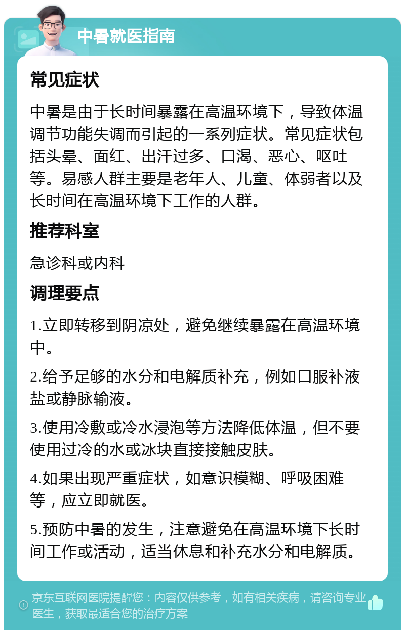 中暑就医指南 常见症状 中暑是由于长时间暴露在高温环境下，导致体温调节功能失调而引起的一系列症状。常见症状包括头晕、面红、出汗过多、口渴、恶心、呕吐等。易感人群主要是老年人、儿童、体弱者以及长时间在高温环境下工作的人群。 推荐科室 急诊科或内科 调理要点 1.立即转移到阴凉处，避免继续暴露在高温环境中。 2.给予足够的水分和电解质补充，例如口服补液盐或静脉输液。 3.使用冷敷或冷水浸泡等方法降低体温，但不要使用过冷的水或冰块直接接触皮肤。 4.如果出现严重症状，如意识模糊、呼吸困难等，应立即就医。 5.预防中暑的发生，注意避免在高温环境下长时间工作或活动，适当休息和补充水分和电解质。