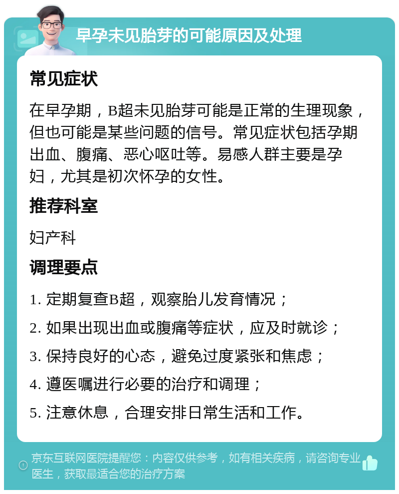 早孕未见胎芽的可能原因及处理 常见症状 在早孕期，B超未见胎芽可能是正常的生理现象，但也可能是某些问题的信号。常见症状包括孕期出血、腹痛、恶心呕吐等。易感人群主要是孕妇，尤其是初次怀孕的女性。 推荐科室 妇产科 调理要点 1. 定期复查B超，观察胎儿发育情况； 2. 如果出现出血或腹痛等症状，应及时就诊； 3. 保持良好的心态，避免过度紧张和焦虑； 4. 遵医嘱进行必要的治疗和调理； 5. 注意休息，合理安排日常生活和工作。