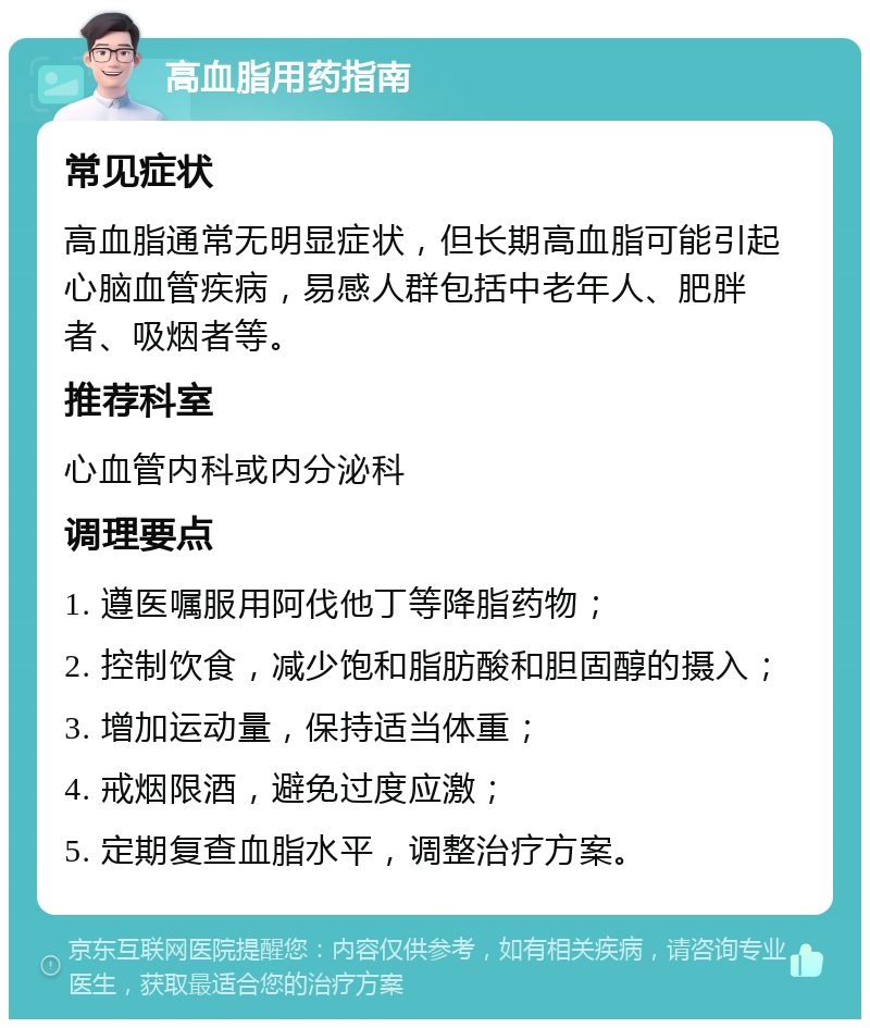 高血脂用药指南 常见症状 高血脂通常无明显症状，但长期高血脂可能引起心脑血管疾病，易感人群包括中老年人、肥胖者、吸烟者等。 推荐科室 心血管内科或内分泌科 调理要点 1. 遵医嘱服用阿伐他丁等降脂药物； 2. 控制饮食，减少饱和脂肪酸和胆固醇的摄入； 3. 增加运动量，保持适当体重； 4. 戒烟限酒，避免过度应激； 5. 定期复查血脂水平，调整治疗方案。