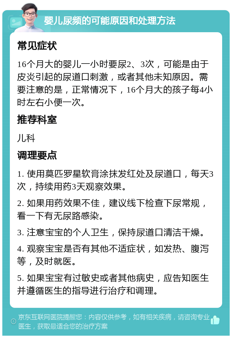 婴儿尿频的可能原因和处理方法 常见症状 16个月大的婴儿一小时要尿2、3次，可能是由于皮炎引起的尿道口刺激，或者其他未知原因。需要注意的是，正常情况下，16个月大的孩子每4小时左右小便一次。 推荐科室 儿科 调理要点 1. 使用莫匹罗星软膏涂抹发红处及尿道口，每天3次，持续用药3天观察效果。 2. 如果用药效果不佳，建议线下检查下尿常规，看一下有无尿路感染。 3. 注意宝宝的个人卫生，保持尿道口清洁干燥。 4. 观察宝宝是否有其他不适症状，如发热、腹泻等，及时就医。 5. 如果宝宝有过敏史或者其他病史，应告知医生并遵循医生的指导进行治疗和调理。