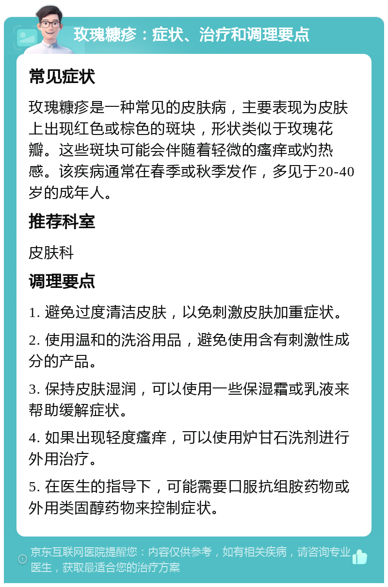 玫瑰糠疹：症状、治疗和调理要点 常见症状 玫瑰糠疹是一种常见的皮肤病，主要表现为皮肤上出现红色或棕色的斑块，形状类似于玫瑰花瓣。这些斑块可能会伴随着轻微的瘙痒或灼热感。该疾病通常在春季或秋季发作，多见于20-40岁的成年人。 推荐科室 皮肤科 调理要点 1. 避免过度清洁皮肤，以免刺激皮肤加重症状。 2. 使用温和的洗浴用品，避免使用含有刺激性成分的产品。 3. 保持皮肤湿润，可以使用一些保湿霜或乳液来帮助缓解症状。 4. 如果出现轻度瘙痒，可以使用炉甘石洗剂进行外用治疗。 5. 在医生的指导下，可能需要口服抗组胺药物或外用类固醇药物来控制症状。