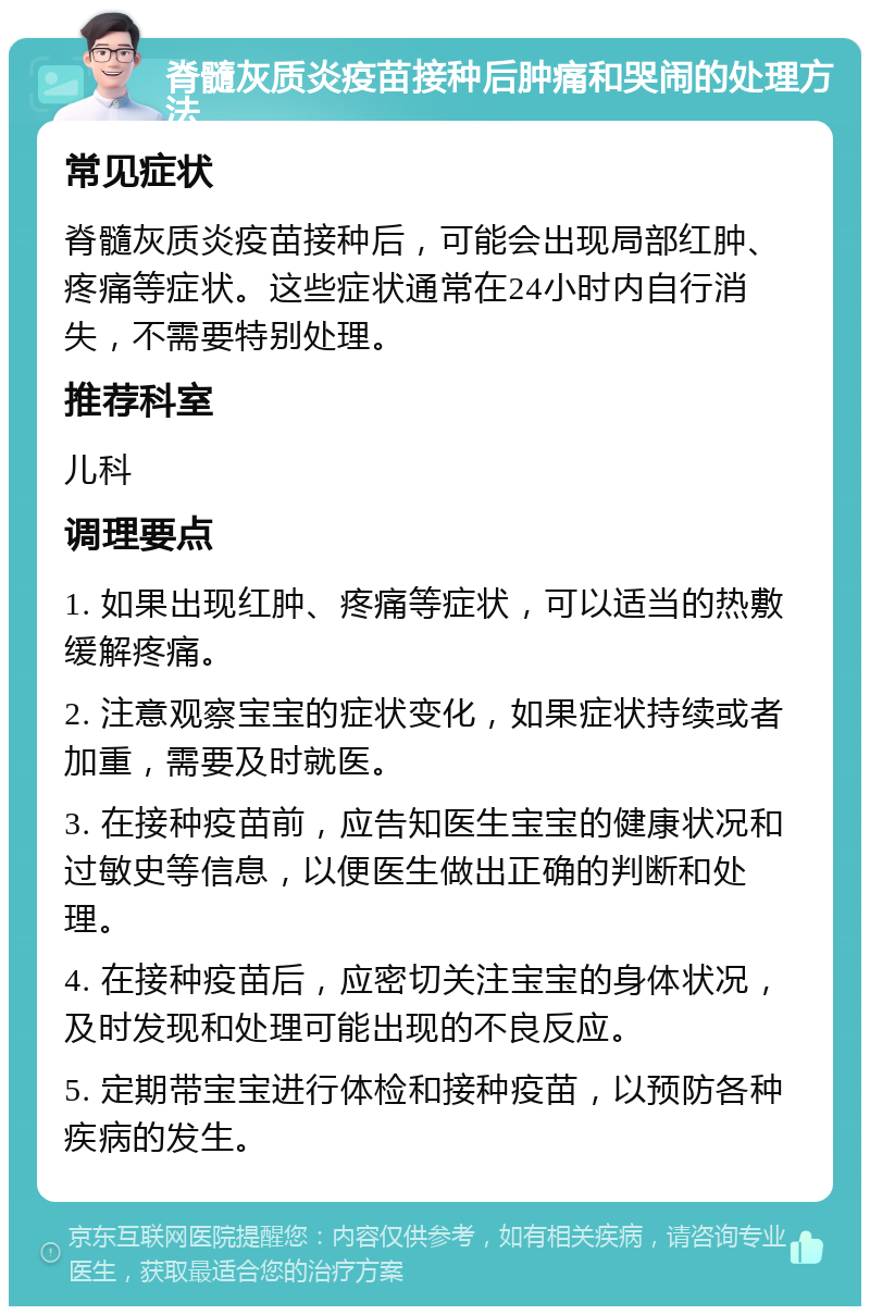 脊髓灰质炎疫苗接种后肿痛和哭闹的处理方法 常见症状 脊髓灰质炎疫苗接种后，可能会出现局部红肿、疼痛等症状。这些症状通常在24小时内自行消失，不需要特别处理。 推荐科室 儿科 调理要点 1. 如果出现红肿、疼痛等症状，可以适当的热敷缓解疼痛。 2. 注意观察宝宝的症状变化，如果症状持续或者加重，需要及时就医。 3. 在接种疫苗前，应告知医生宝宝的健康状况和过敏史等信息，以便医生做出正确的判断和处理。 4. 在接种疫苗后，应密切关注宝宝的身体状况，及时发现和处理可能出现的不良反应。 5. 定期带宝宝进行体检和接种疫苗，以预防各种疾病的发生。