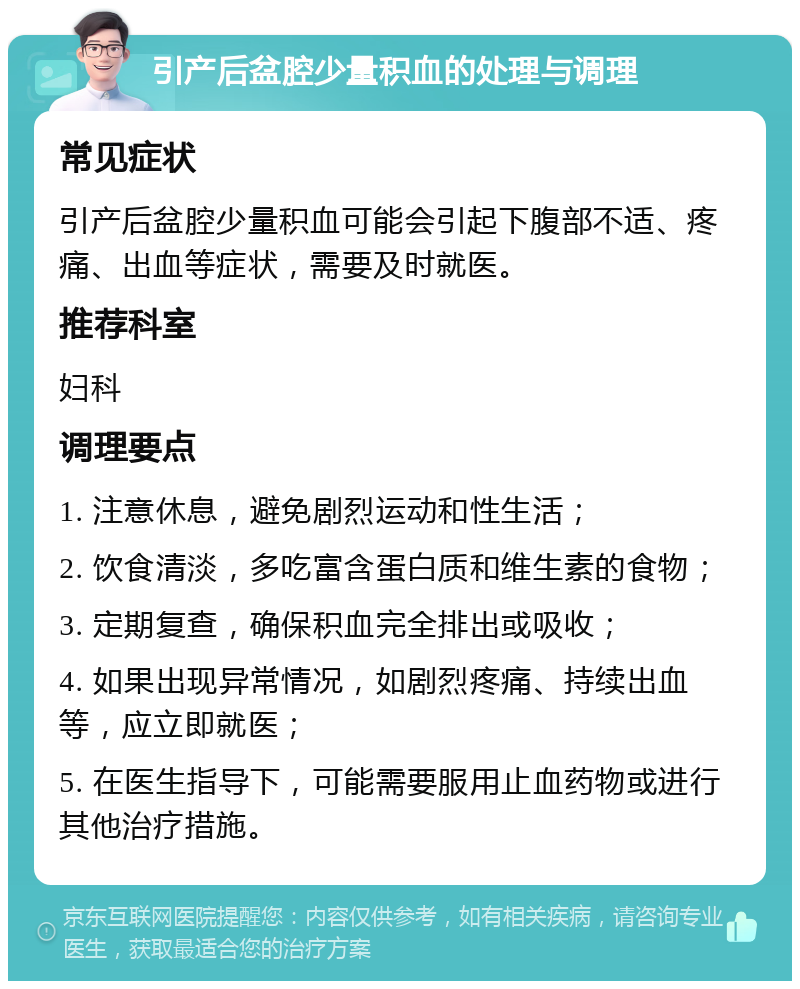 引产后盆腔少量积血的处理与调理 常见症状 引产后盆腔少量积血可能会引起下腹部不适、疼痛、出血等症状，需要及时就医。 推荐科室 妇科 调理要点 1. 注意休息，避免剧烈运动和性生活； 2. 饮食清淡，多吃富含蛋白质和维生素的食物； 3. 定期复查，确保积血完全排出或吸收； 4. 如果出现异常情况，如剧烈疼痛、持续出血等，应立即就医； 5. 在医生指导下，可能需要服用止血药物或进行其他治疗措施。