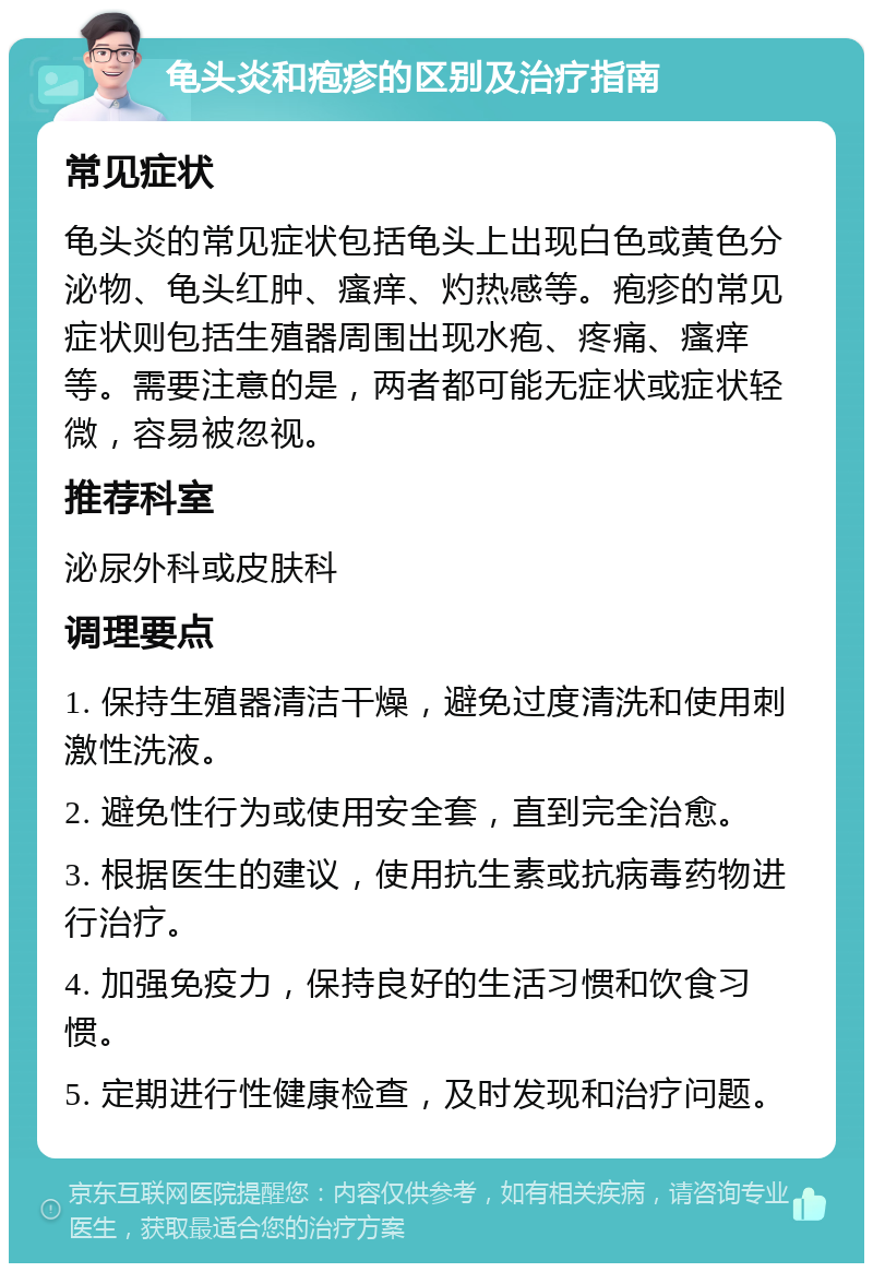 龟头炎和疱疹的区别及治疗指南 常见症状 龟头炎的常见症状包括龟头上出现白色或黄色分泌物、龟头红肿、瘙痒、灼热感等。疱疹的常见症状则包括生殖器周围出现水疱、疼痛、瘙痒等。需要注意的是，两者都可能无症状或症状轻微，容易被忽视。 推荐科室 泌尿外科或皮肤科 调理要点 1. 保持生殖器清洁干燥，避免过度清洗和使用刺激性洗液。 2. 避免性行为或使用安全套，直到完全治愈。 3. 根据医生的建议，使用抗生素或抗病毒药物进行治疗。 4. 加强免疫力，保持良好的生活习惯和饮食习惯。 5. 定期进行性健康检查，及时发现和治疗问题。