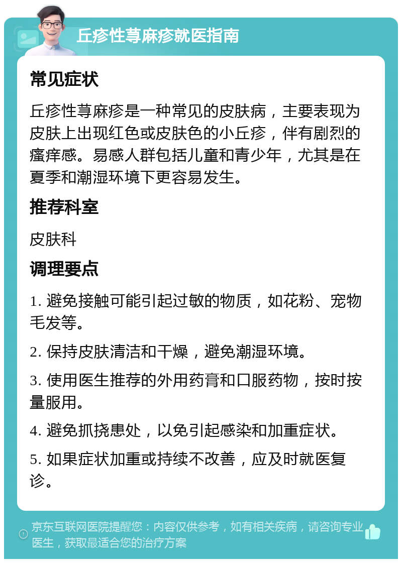 丘疹性荨麻疹就医指南 常见症状 丘疹性荨麻疹是一种常见的皮肤病，主要表现为皮肤上出现红色或皮肤色的小丘疹，伴有剧烈的瘙痒感。易感人群包括儿童和青少年，尤其是在夏季和潮湿环境下更容易发生。 推荐科室 皮肤科 调理要点 1. 避免接触可能引起过敏的物质，如花粉、宠物毛发等。 2. 保持皮肤清洁和干燥，避免潮湿环境。 3. 使用医生推荐的外用药膏和口服药物，按时按量服用。 4. 避免抓挠患处，以免引起感染和加重症状。 5. 如果症状加重或持续不改善，应及时就医复诊。