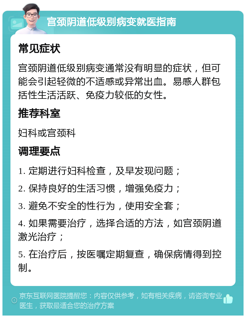 宫颈阴道低级别病变就医指南 常见症状 宫颈阴道低级别病变通常没有明显的症状，但可能会引起轻微的不适感或异常出血。易感人群包括性生活活跃、免疫力较低的女性。 推荐科室 妇科或宫颈科 调理要点 1. 定期进行妇科检查，及早发现问题； 2. 保持良好的生活习惯，增强免疫力； 3. 避免不安全的性行为，使用安全套； 4. 如果需要治疗，选择合适的方法，如宫颈阴道激光治疗； 5. 在治疗后，按医嘱定期复查，确保病情得到控制。