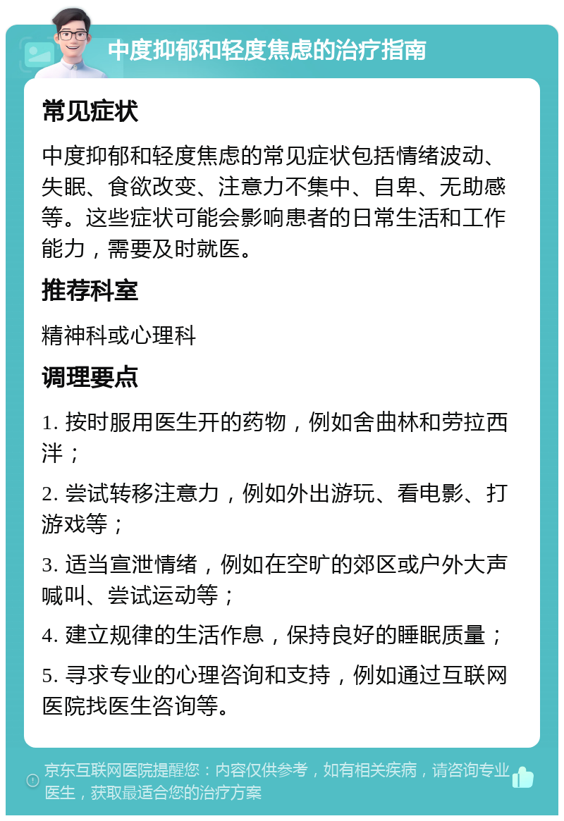 中度抑郁和轻度焦虑的治疗指南 常见症状 中度抑郁和轻度焦虑的常见症状包括情绪波动、失眠、食欲改变、注意力不集中、自卑、无助感等。这些症状可能会影响患者的日常生活和工作能力，需要及时就医。 推荐科室 精神科或心理科 调理要点 1. 按时服用医生开的药物，例如舍曲林和劳拉西泮； 2. 尝试转移注意力，例如外出游玩、看电影、打游戏等； 3. 适当宣泄情绪，例如在空旷的郊区或户外大声喊叫、尝试运动等； 4. 建立规律的生活作息，保持良好的睡眠质量； 5. 寻求专业的心理咨询和支持，例如通过互联网医院找医生咨询等。