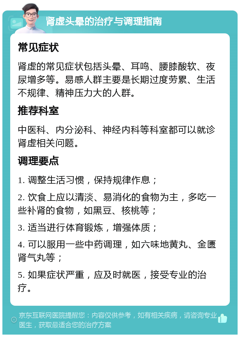 肾虚头晕的治疗与调理指南 常见症状 肾虚的常见症状包括头晕、耳鸣、腰膝酸软、夜尿增多等。易感人群主要是长期过度劳累、生活不规律、精神压力大的人群。 推荐科室 中医科、内分泌科、神经内科等科室都可以就诊肾虚相关问题。 调理要点 1. 调整生活习惯，保持规律作息； 2. 饮食上应以清淡、易消化的食物为主，多吃一些补肾的食物，如黑豆、核桃等； 3. 适当进行体育锻炼，增强体质； 4. 可以服用一些中药调理，如六味地黄丸、金匮肾气丸等； 5. 如果症状严重，应及时就医，接受专业的治疗。