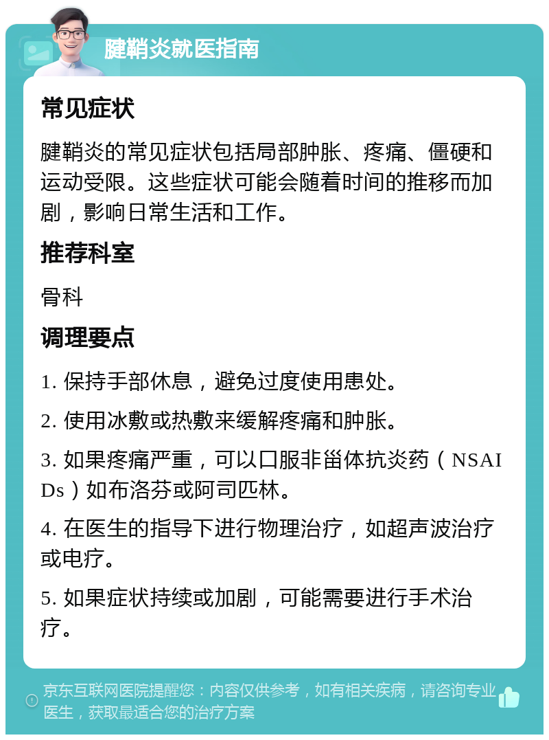 腱鞘炎就医指南 常见症状 腱鞘炎的常见症状包括局部肿胀、疼痛、僵硬和运动受限。这些症状可能会随着时间的推移而加剧，影响日常生活和工作。 推荐科室 骨科 调理要点 1. 保持手部休息，避免过度使用患处。 2. 使用冰敷或热敷来缓解疼痛和肿胀。 3. 如果疼痛严重，可以口服非甾体抗炎药（NSAIDs）如布洛芬或阿司匹林。 4. 在医生的指导下进行物理治疗，如超声波治疗或电疗。 5. 如果症状持续或加剧，可能需要进行手术治疗。