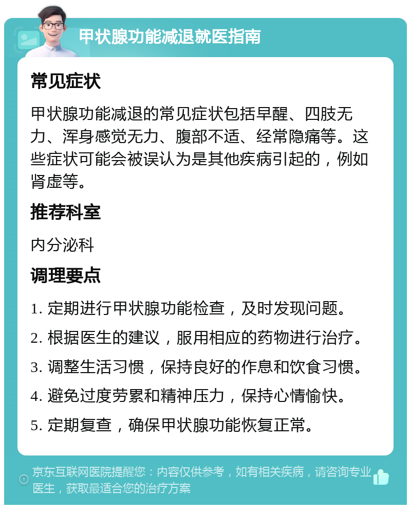 甲状腺功能减退就医指南 常见症状 甲状腺功能减退的常见症状包括早醒、四肢无力、浑身感觉无力、腹部不适、经常隐痛等。这些症状可能会被误认为是其他疾病引起的，例如肾虚等。 推荐科室 内分泌科 调理要点 1. 定期进行甲状腺功能检查，及时发现问题。 2. 根据医生的建议，服用相应的药物进行治疗。 3. 调整生活习惯，保持良好的作息和饮食习惯。 4. 避免过度劳累和精神压力，保持心情愉快。 5. 定期复查，确保甲状腺功能恢复正常。