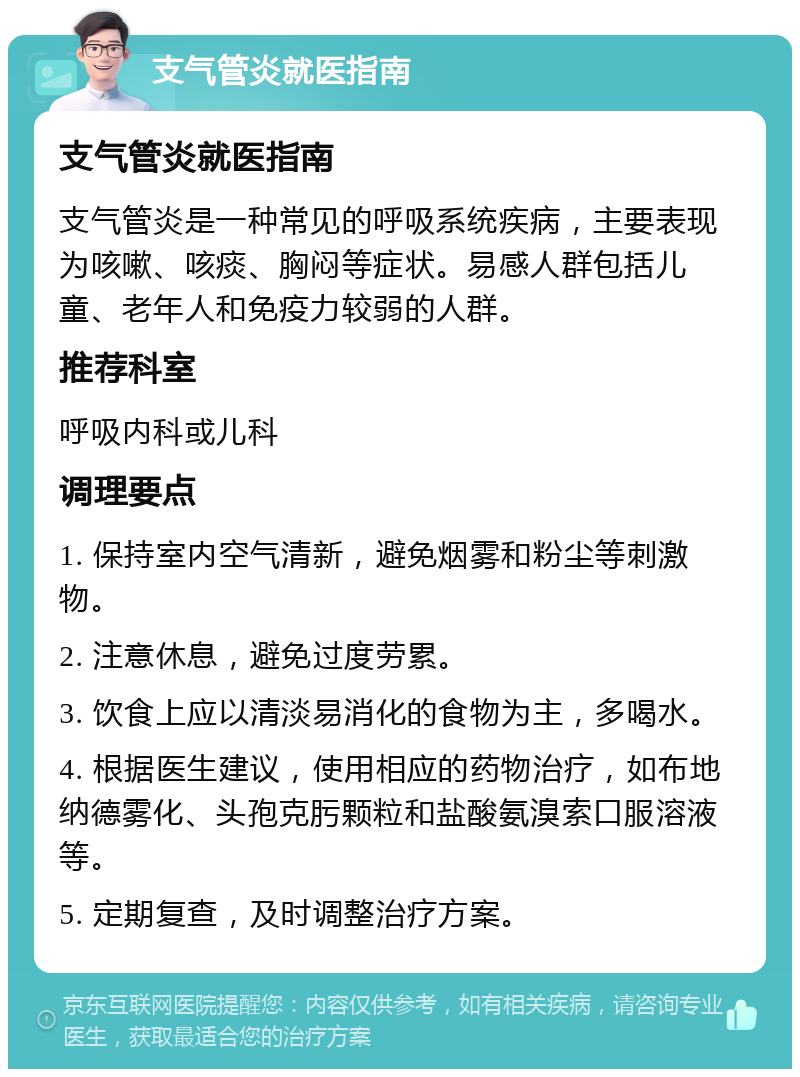 支气管炎就医指南 支气管炎就医指南 支气管炎是一种常见的呼吸系统疾病，主要表现为咳嗽、咳痰、胸闷等症状。易感人群包括儿童、老年人和免疫力较弱的人群。 推荐科室 呼吸内科或儿科 调理要点 1. 保持室内空气清新，避免烟雾和粉尘等刺激物。 2. 注意休息，避免过度劳累。 3. 饮食上应以清淡易消化的食物为主，多喝水。 4. 根据医生建议，使用相应的药物治疗，如布地纳德雾化、头孢克肟颗粒和盐酸氨溴索口服溶液等。 5. 定期复查，及时调整治疗方案。