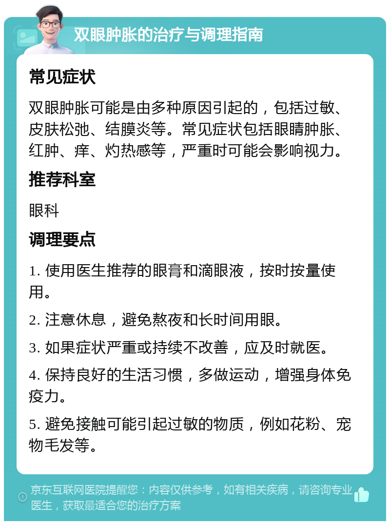 双眼肿胀的治疗与调理指南 常见症状 双眼肿胀可能是由多种原因引起的，包括过敏、皮肤松弛、结膜炎等。常见症状包括眼睛肿胀、红肿、痒、灼热感等，严重时可能会影响视力。 推荐科室 眼科 调理要点 1. 使用医生推荐的眼膏和滴眼液，按时按量使用。 2. 注意休息，避免熬夜和长时间用眼。 3. 如果症状严重或持续不改善，应及时就医。 4. 保持良好的生活习惯，多做运动，增强身体免疫力。 5. 避免接触可能引起过敏的物质，例如花粉、宠物毛发等。