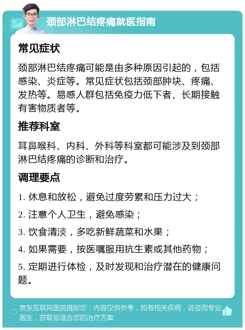 颈部淋巴结疼痛就医指南 常见症状 颈部淋巴结疼痛可能是由多种原因引起的，包括感染、炎症等。常见症状包括颈部肿块、疼痛、发热等。易感人群包括免疫力低下者、长期接触有害物质者等。 推荐科室 耳鼻喉科、内科、外科等科室都可能涉及到颈部淋巴结疼痛的诊断和治疗。 调理要点 1. 休息和放松，避免过度劳累和压力过大； 2. 注意个人卫生，避免感染； 3. 饮食清淡，多吃新鲜蔬菜和水果； 4. 如果需要，按医嘱服用抗生素或其他药物； 5. 定期进行体检，及时发现和治疗潜在的健康问题。