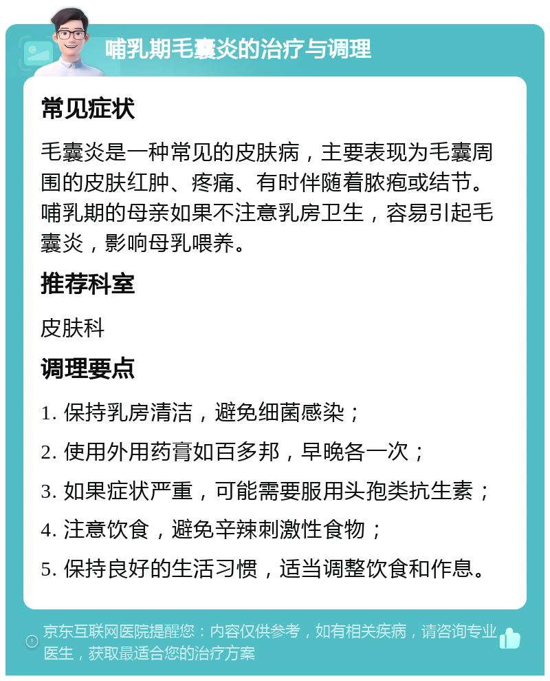 哺乳期毛囊炎的治疗与调理 常见症状 毛囊炎是一种常见的皮肤病，主要表现为毛囊周围的皮肤红肿、疼痛、有时伴随着脓疱或结节。哺乳期的母亲如果不注意乳房卫生，容易引起毛囊炎，影响母乳喂养。 推荐科室 皮肤科 调理要点 1. 保持乳房清洁，避免细菌感染； 2. 使用外用药膏如百多邦，早晚各一次； 3. 如果症状严重，可能需要服用头孢类抗生素； 4. 注意饮食，避免辛辣刺激性食物； 5. 保持良好的生活习惯，适当调整饮食和作息。