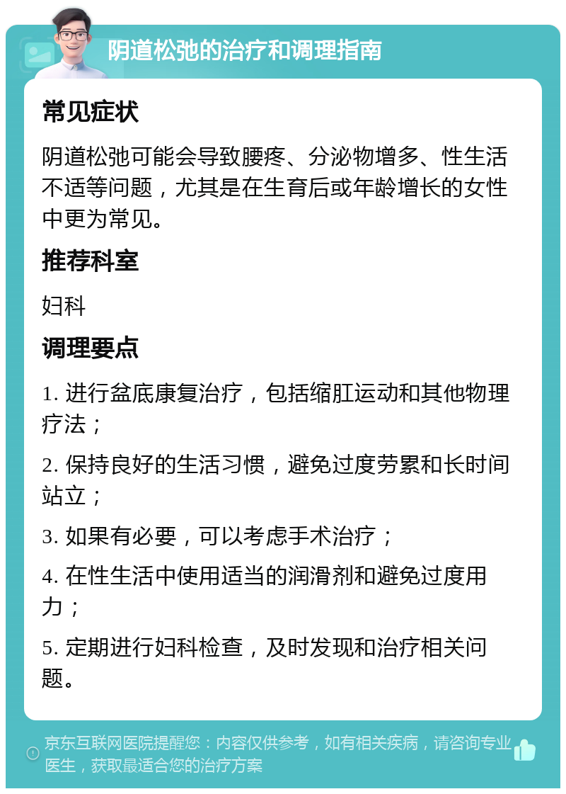 阴道松弛的治疗和调理指南 常见症状 阴道松弛可能会导致腰疼、分泌物增多、性生活不适等问题，尤其是在生育后或年龄增长的女性中更为常见。 推荐科室 妇科 调理要点 1. 进行盆底康复治疗，包括缩肛运动和其他物理疗法； 2. 保持良好的生活习惯，避免过度劳累和长时间站立； 3. 如果有必要，可以考虑手术治疗； 4. 在性生活中使用适当的润滑剂和避免过度用力； 5. 定期进行妇科检查，及时发现和治疗相关问题。