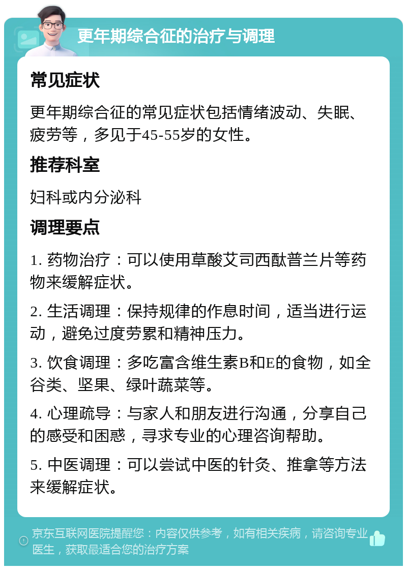 更年期综合征的治疗与调理 常见症状 更年期综合征的常见症状包括情绪波动、失眠、疲劳等，多见于45-55岁的女性。 推荐科室 妇科或内分泌科 调理要点 1. 药物治疗：可以使用草酸艾司西酞普兰片等药物来缓解症状。 2. 生活调理：保持规律的作息时间，适当进行运动，避免过度劳累和精神压力。 3. 饮食调理：多吃富含维生素B和E的食物，如全谷类、坚果、绿叶蔬菜等。 4. 心理疏导：与家人和朋友进行沟通，分享自己的感受和困惑，寻求专业的心理咨询帮助。 5. 中医调理：可以尝试中医的针灸、推拿等方法来缓解症状。