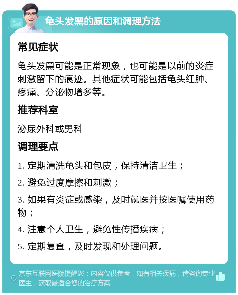 龟头发黑的原因和调理方法 常见症状 龟头发黑可能是正常现象，也可能是以前的炎症刺激留下的痕迹。其他症状可能包括龟头红肿、疼痛、分泌物增多等。 推荐科室 泌尿外科或男科 调理要点 1. 定期清洗龟头和包皮，保持清洁卫生； 2. 避免过度摩擦和刺激； 3. 如果有炎症或感染，及时就医并按医嘱使用药物； 4. 注意个人卫生，避免性传播疾病； 5. 定期复查，及时发现和处理问题。