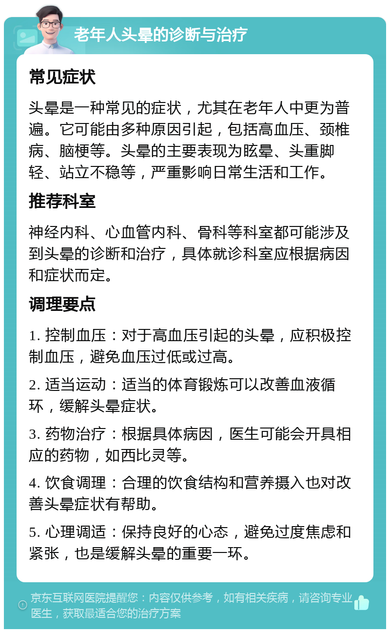 老年人头晕的诊断与治疗 常见症状 头晕是一种常见的症状，尤其在老年人中更为普遍。它可能由多种原因引起，包括高血压、颈椎病、脑梗等。头晕的主要表现为眩晕、头重脚轻、站立不稳等，严重影响日常生活和工作。 推荐科室 神经内科、心血管内科、骨科等科室都可能涉及到头晕的诊断和治疗，具体就诊科室应根据病因和症状而定。 调理要点 1. 控制血压：对于高血压引起的头晕，应积极控制血压，避免血压过低或过高。 2. 适当运动：适当的体育锻炼可以改善血液循环，缓解头晕症状。 3. 药物治疗：根据具体病因，医生可能会开具相应的药物，如西比灵等。 4. 饮食调理：合理的饮食结构和营养摄入也对改善头晕症状有帮助。 5. 心理调适：保持良好的心态，避免过度焦虑和紧张，也是缓解头晕的重要一环。