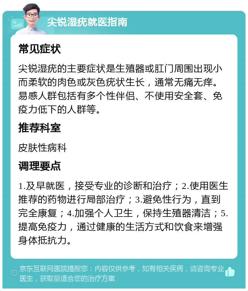 尖锐湿疣就医指南 常见症状 尖锐湿疣的主要症状是生殖器或肛门周围出现小而柔软的肉色或灰色疣状生长，通常无痛无痒。易感人群包括有多个性伴侣、不使用安全套、免疫力低下的人群等。 推荐科室 皮肤性病科 调理要点 1.及早就医，接受专业的诊断和治疗；2.使用医生推荐的药物进行局部治疗；3.避免性行为，直到完全康复；4.加强个人卫生，保持生殖器清洁；5.提高免疫力，通过健康的生活方式和饮食来增强身体抵抗力。