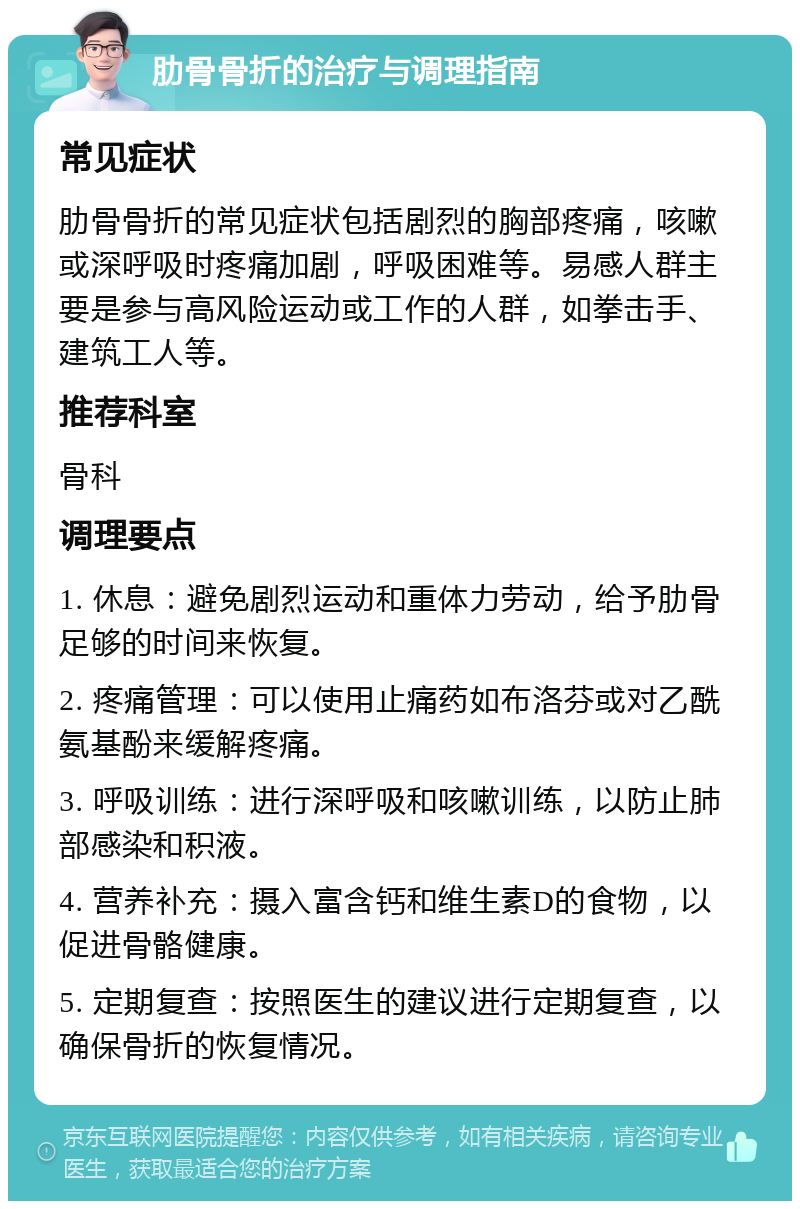 肋骨骨折的治疗与调理指南 常见症状 肋骨骨折的常见症状包括剧烈的胸部疼痛，咳嗽或深呼吸时疼痛加剧，呼吸困难等。易感人群主要是参与高风险运动或工作的人群，如拳击手、建筑工人等。 推荐科室 骨科 调理要点 1. 休息：避免剧烈运动和重体力劳动，给予肋骨足够的时间来恢复。 2. 疼痛管理：可以使用止痛药如布洛芬或对乙酰氨基酚来缓解疼痛。 3. 呼吸训练：进行深呼吸和咳嗽训练，以防止肺部感染和积液。 4. 营养补充：摄入富含钙和维生素D的食物，以促进骨骼健康。 5. 定期复查：按照医生的建议进行定期复查，以确保骨折的恢复情况。