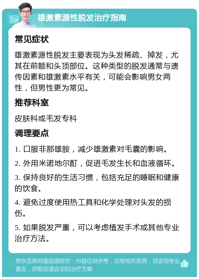 雄激素源性脱发治疗指南 常见症状 雄激素源性脱发主要表现为头发稀疏、掉发，尤其在前额和头顶部位。这种类型的脱发通常与遗传因素和雄激素水平有关，可能会影响男女两性，但男性更为常见。 推荐科室 皮肤科或毛发专科 调理要点 1. 口服非那雄胺，减少雄激素对毛囊的影响。 2. 外用米诺地尔酊，促进毛发生长和血液循环。 3. 保持良好的生活习惯，包括充足的睡眠和健康的饮食。 4. 避免过度使用热工具和化学处理对头发的损伤。 5. 如果脱发严重，可以考虑植发手术或其他专业治疗方法。