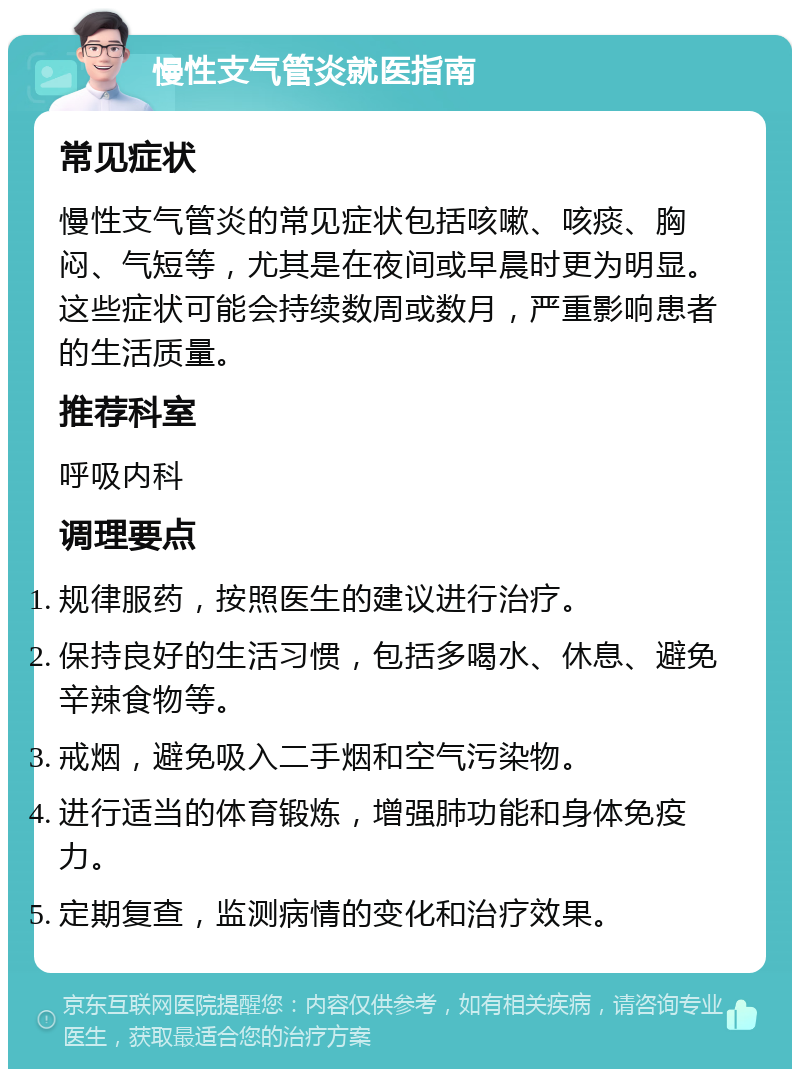 慢性支气管炎就医指南 常见症状 慢性支气管炎的常见症状包括咳嗽、咳痰、胸闷、气短等，尤其是在夜间或早晨时更为明显。这些症状可能会持续数周或数月，严重影响患者的生活质量。 推荐科室 呼吸内科 调理要点 规律服药，按照医生的建议进行治疗。 保持良好的生活习惯，包括多喝水、休息、避免辛辣食物等。 戒烟，避免吸入二手烟和空气污染物。 进行适当的体育锻炼，增强肺功能和身体免疫力。 定期复查，监测病情的变化和治疗效果。