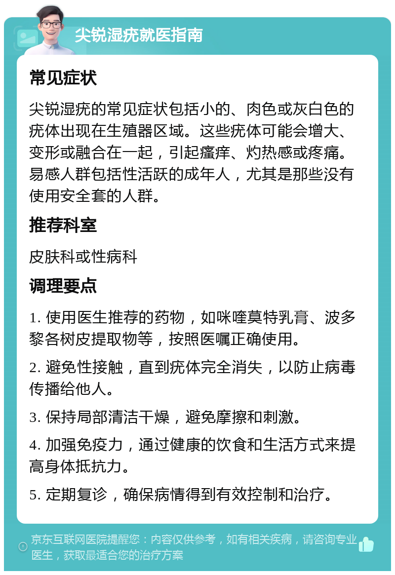 尖锐湿疣就医指南 常见症状 尖锐湿疣的常见症状包括小的、肉色或灰白色的疣体出现在生殖器区域。这些疣体可能会增大、变形或融合在一起，引起瘙痒、灼热感或疼痛。易感人群包括性活跃的成年人，尤其是那些没有使用安全套的人群。 推荐科室 皮肤科或性病科 调理要点 1. 使用医生推荐的药物，如咪喹莫特乳膏、波多黎各树皮提取物等，按照医嘱正确使用。 2. 避免性接触，直到疣体完全消失，以防止病毒传播给他人。 3. 保持局部清洁干燥，避免摩擦和刺激。 4. 加强免疫力，通过健康的饮食和生活方式来提高身体抵抗力。 5. 定期复诊，确保病情得到有效控制和治疗。