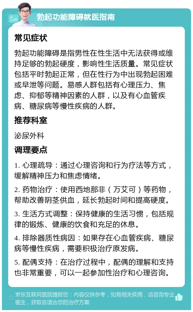 勃起功能障碍就医指南 常见症状 勃起功能障碍是指男性在性生活中无法获得或维持足够的勃起硬度，影响性生活质量。常见症状包括平时勃起正常，但在性行为中出现勃起困难或早泄等问题。易感人群包括有心理压力、焦虑、抑郁等精神因素的人群，以及有心血管疾病、糖尿病等慢性疾病的人群。 推荐科室 泌尿外科 调理要点 1. 心理疏导：通过心理咨询和行为疗法等方式，缓解精神压力和焦虑情绪。 2. 药物治疗：使用西地那非（万艾可）等药物，帮助改善阴茎供血，延长勃起时间和提高硬度。 3. 生活方式调整：保持健康的生活习惯，包括规律的锻炼、健康的饮食和充足的休息。 4. 排除器质性病因：如果存在心血管疾病、糖尿病等慢性疾病，需要积极治疗原发病。 5. 配偶支持：在治疗过程中，配偶的理解和支持也非常重要，可以一起参加性治疗和心理咨询。