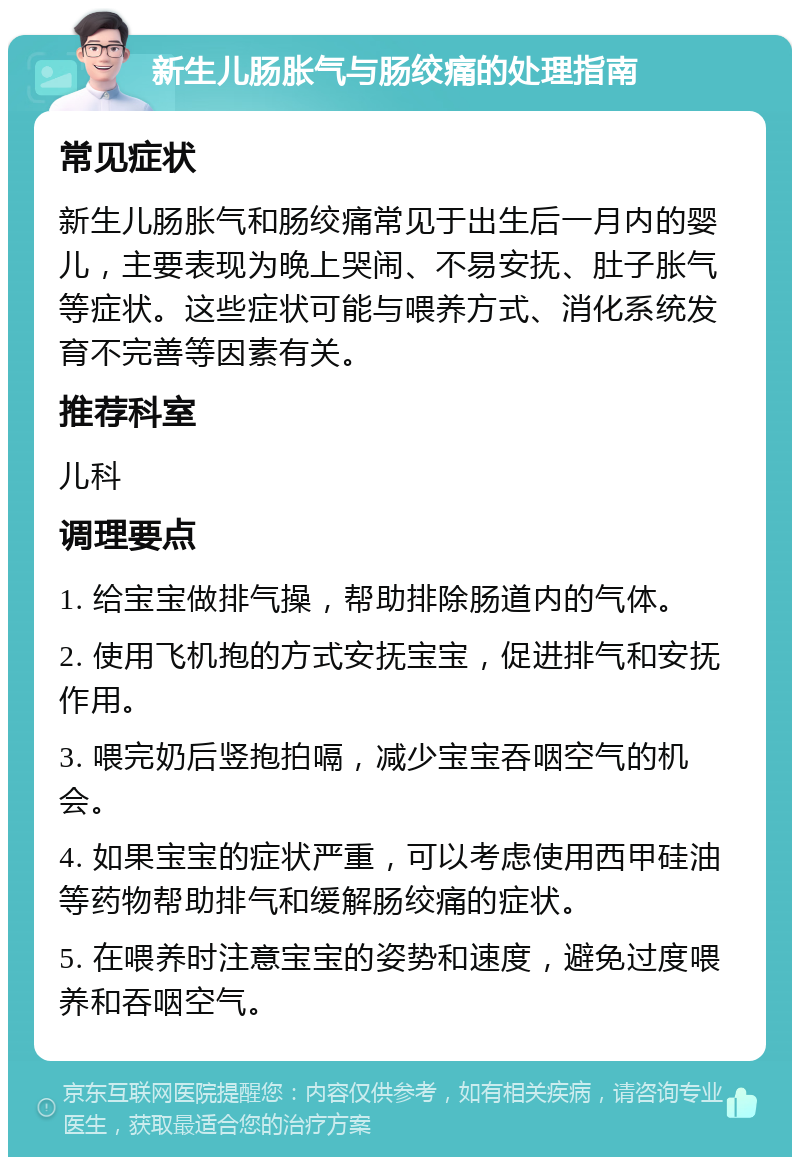 新生儿肠胀气与肠绞痛的处理指南 常见症状 新生儿肠胀气和肠绞痛常见于出生后一月内的婴儿，主要表现为晚上哭闹、不易安抚、肚子胀气等症状。这些症状可能与喂养方式、消化系统发育不完善等因素有关。 推荐科室 儿科 调理要点 1. 给宝宝做排气操，帮助排除肠道内的气体。 2. 使用飞机抱的方式安抚宝宝，促进排气和安抚作用。 3. 喂完奶后竖抱拍嗝，减少宝宝吞咽空气的机会。 4. 如果宝宝的症状严重，可以考虑使用西甲硅油等药物帮助排气和缓解肠绞痛的症状。 5. 在喂养时注意宝宝的姿势和速度，避免过度喂养和吞咽空气。