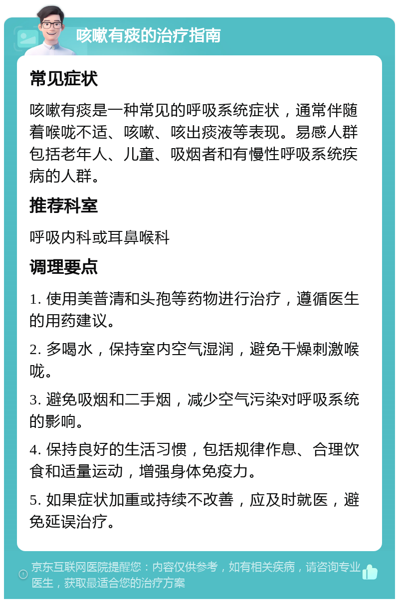 咳嗽有痰的治疗指南 常见症状 咳嗽有痰是一种常见的呼吸系统症状，通常伴随着喉咙不适、咳嗽、咳出痰液等表现。易感人群包括老年人、儿童、吸烟者和有慢性呼吸系统疾病的人群。 推荐科室 呼吸内科或耳鼻喉科 调理要点 1. 使用美普清和头孢等药物进行治疗，遵循医生的用药建议。 2. 多喝水，保持室内空气湿润，避免干燥刺激喉咙。 3. 避免吸烟和二手烟，减少空气污染对呼吸系统的影响。 4. 保持良好的生活习惯，包括规律作息、合理饮食和适量运动，增强身体免疫力。 5. 如果症状加重或持续不改善，应及时就医，避免延误治疗。