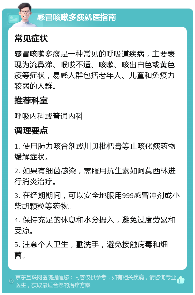 感冒咳嗽多痰就医指南 常见症状 感冒咳嗽多痰是一种常见的呼吸道疾病，主要表现为流鼻涕、喉咙不适、咳嗽、咳出白色或黄色痰等症状，易感人群包括老年人、儿童和免疫力较弱的人群。 推荐科室 呼吸内科或普通内科 调理要点 1. 使用肺力咳合剂或川贝枇杷膏等止咳化痰药物缓解症状。 2. 如果有细菌感染，需服用抗生素如阿莫西林进行消炎治疗。 3. 在经期期间，可以安全地服用999感冒冲剂或小柴胡颗粒等药物。 4. 保持充足的休息和水分摄入，避免过度劳累和受凉。 5. 注意个人卫生，勤洗手，避免接触病毒和细菌。